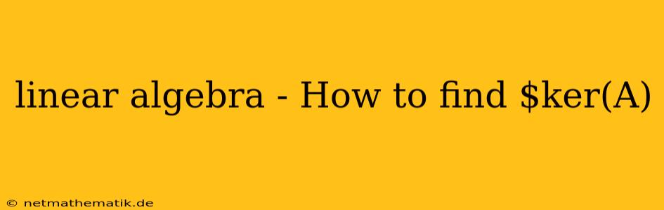 Linear Algebra - How To Find $ker(A)