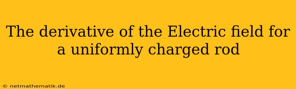 The Derivative Of The Electric Field For A Uniformly Charged Rod